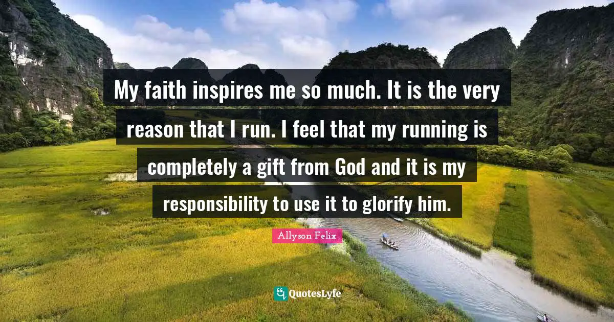 Allyson Felix Quotes: "My faith inspires me so much. It is the very reason that I run. I feel that my running is completely a gift from God and it is my responsibility to use it to glorify him."