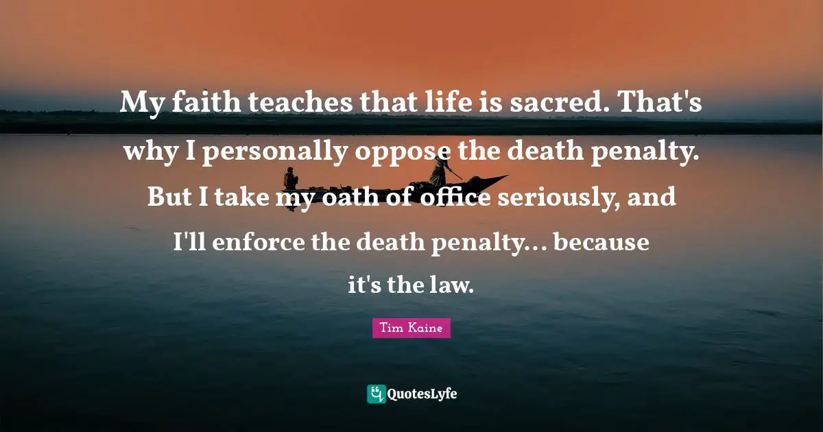 My faith teaches that life is sacred. That's why I personally oppose the death penalty. But I take my oath of office seriously, and I'll enforce the death penalty... because it's the law.