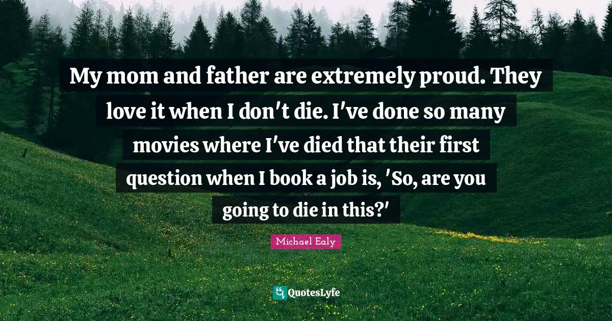 My mom and father are extremely proud. They love it when I don't die. I've done so many movies where I've died that their first question when I book a job is, 'So, are you going to die in this?'