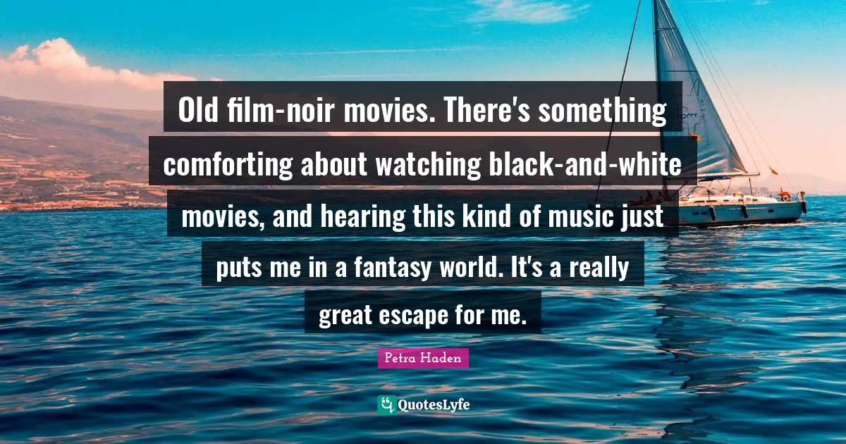 Petra Haden Quotes: "Old film-noir movies. There's something comforting about watching black-and-white movies, and hearing this kind of music just puts me in a fantasy world. It's a really great escape for me."