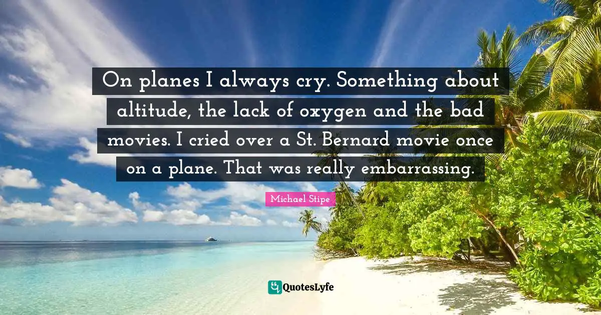 On planes I always cry. Something about altitude, the lack of oxygen and the bad movies. I cried over a St. Bernard movie once on a plane. That was really embarrassing.
