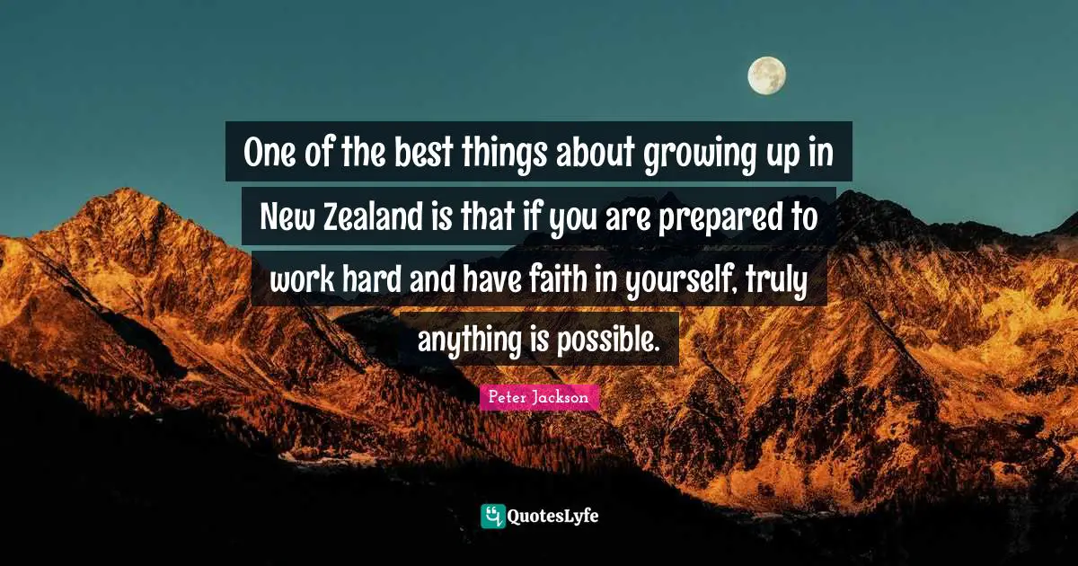 One of the best things about growing up in New Zealand is that if you are prepared to work hard and have faith in yourself, truly anything is possible.