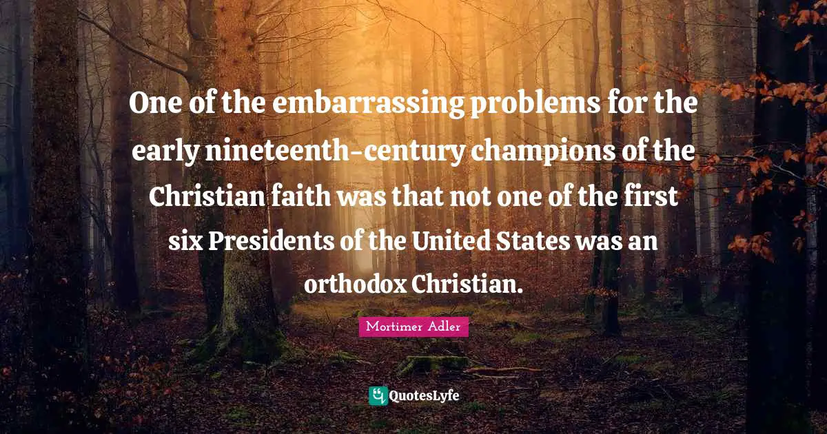 Mortimer Adler Quotes: "One of the embarrassing problems for the early nineteenth-century champions of the Christian faith was that not one of the first six Presidents of the United States was an orthodox Christian."