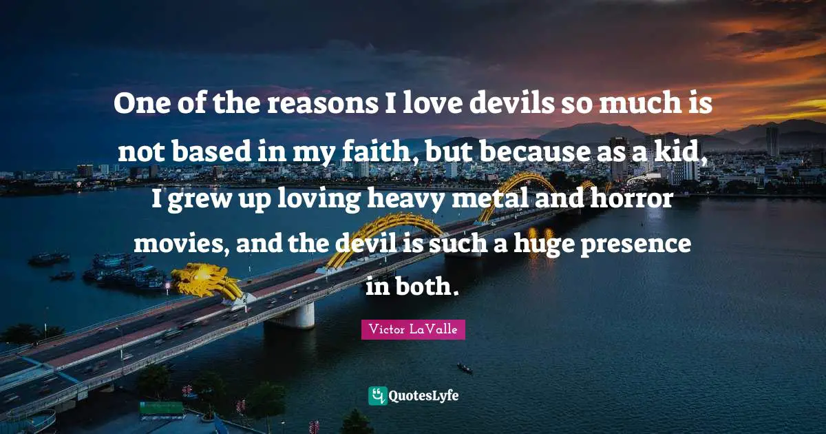 One of the reasons I love devils so much is not based in my faith, but because as a kid, I grew up loving heavy metal and horror movies, and the devil is such a huge presence in both.