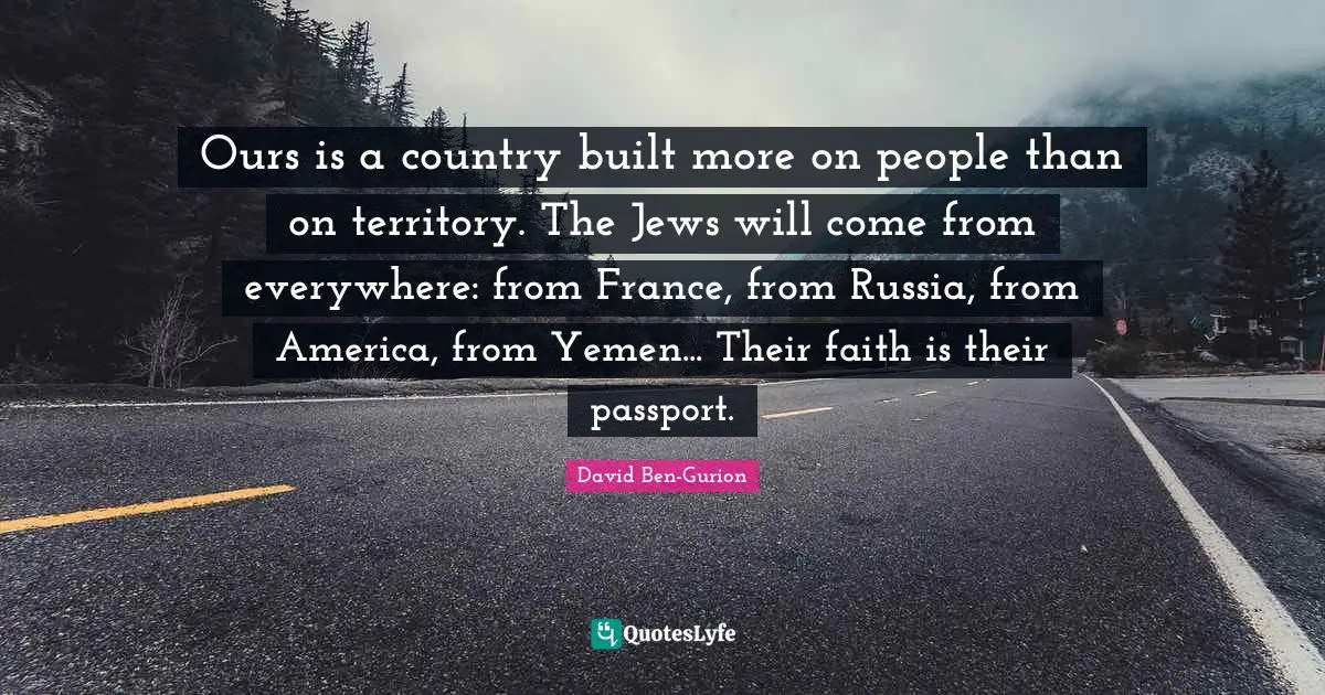 Ours is a country built more on people than on territory. The Jews will come from everywhere: from France, from Russia, from America, from Yemen... Their faith is their passport.