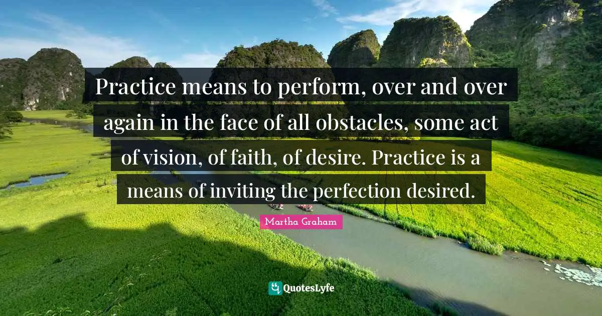 Practice means to perform, over and over again in the face of all obstacles, some act of vision, of faith, of desire. Practice is a means of inviting the perfection desired.