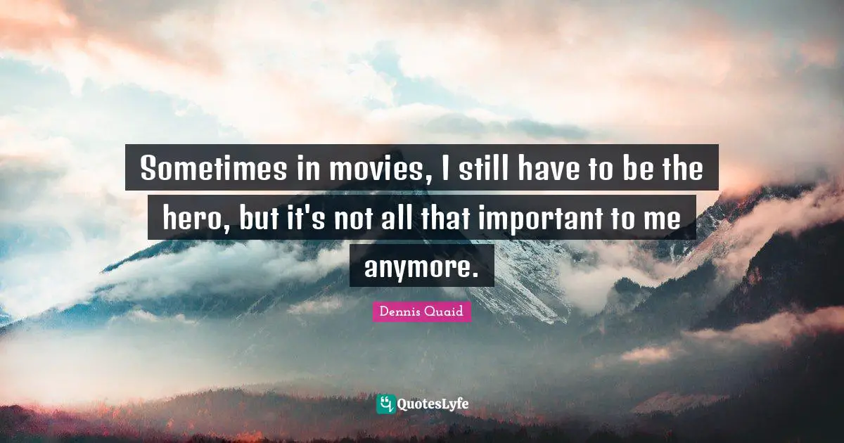 Sometimes in movies, I still have to be the hero, but it's not all that important to me anymore.