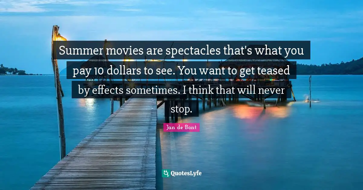 Jan De Bont Quotes: "Summer movies are spectacles that's what you pay 10 dollars to see. You want to get teased by effects sometimes. I think that will never stop."