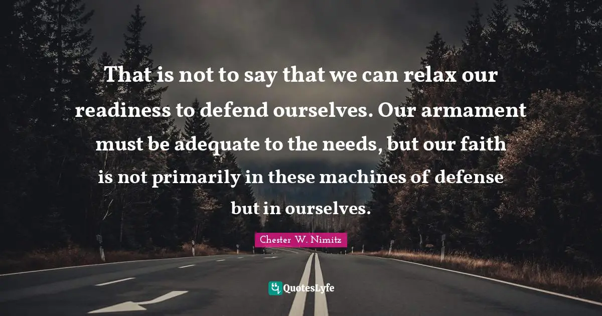 That is not to say that we can relax our readiness to defend ourselves. Our armament must be adequate to the needs, but our faith is not primarily in these machines of defense but in ourselves.