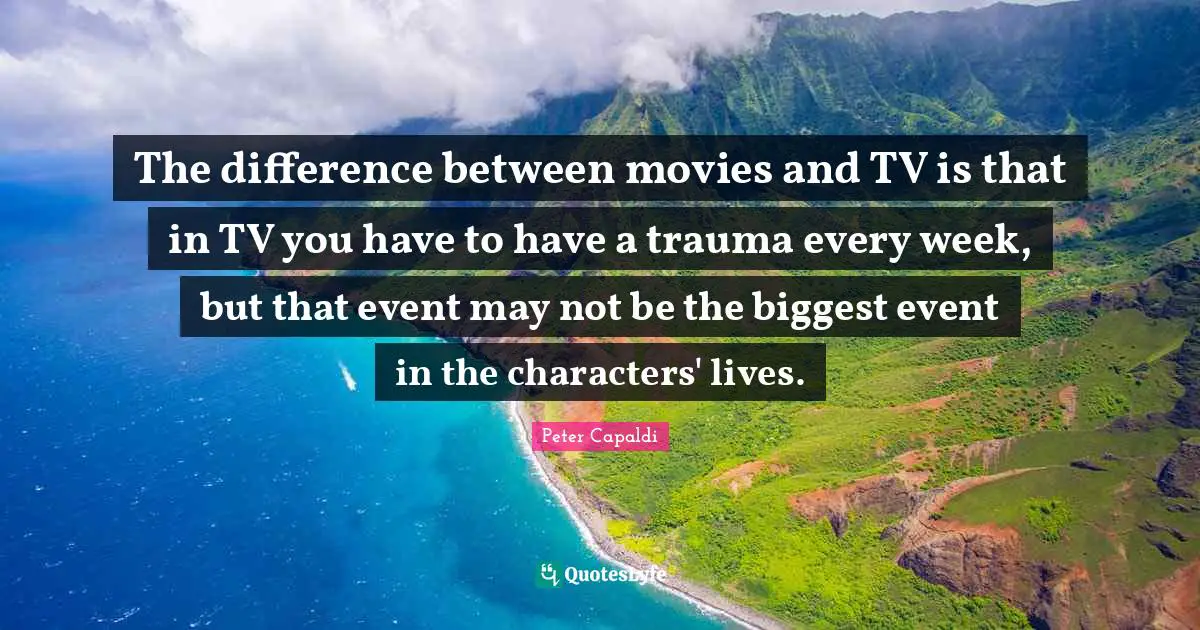 The difference between movies and TV is that in TV you have to have a trauma every week, but that event may not be the biggest event in the characters' lives.