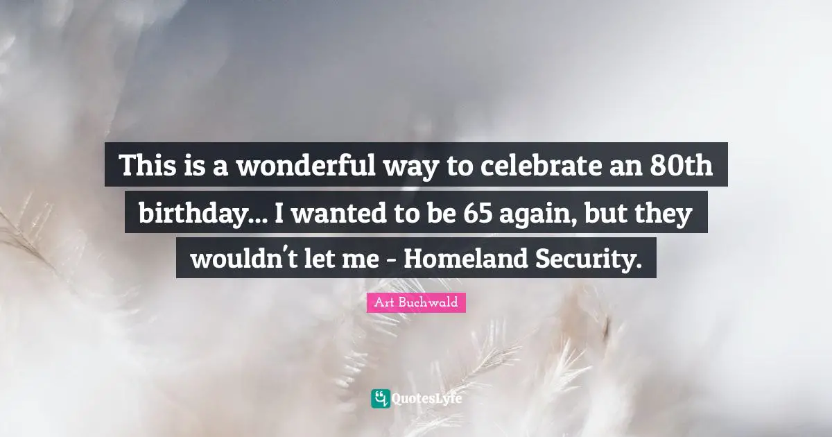 This is a wonderful way to celebrate an 80th birthday... I wanted to be 65 again, but they wouldn't let me - Homeland Security.