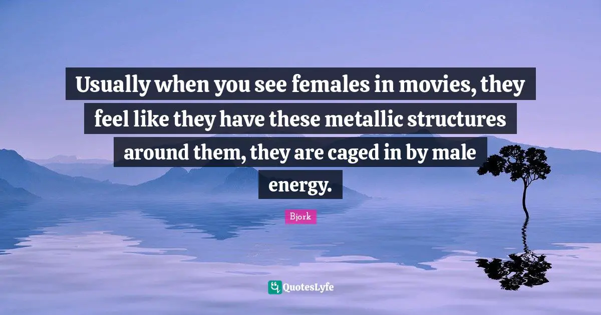 Usually when you see females in movies, they feel like they have these metallic structures around them, they are caged in by male energy.