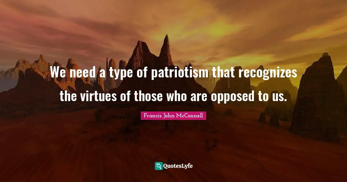 We need a type of patriotism that recognizes the virtues of those who are opposed to us.