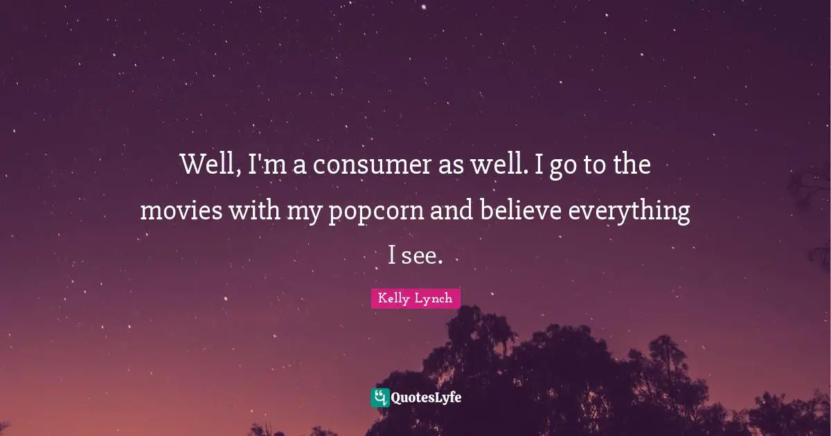 Well, I'm a consumer as well. I go to the movies with my popcorn and believe everything I see.
