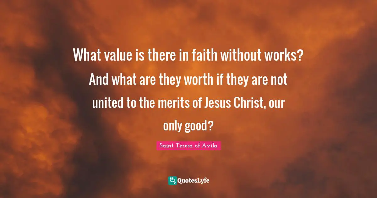 Saint Teresa Of Avila Quotes: "What value is there in faith without works? And what are they worth if they are not united to the merits of Jesus Christ, our only good?"