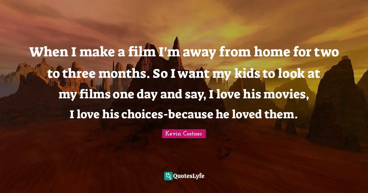 When I make a film I'm away from home for two to three months. So I want my kids to look at my films one day and say, I love his movies, I love his choices-because he loved them.
