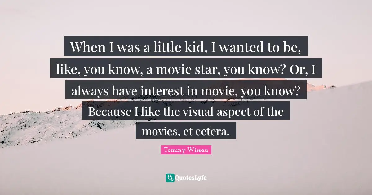 When I was a little kid, I wanted to be, like, you know, a movie star, you know? Or, I always have interest in movie, you know? Because I like the visual aspect of the movies, et cetera.