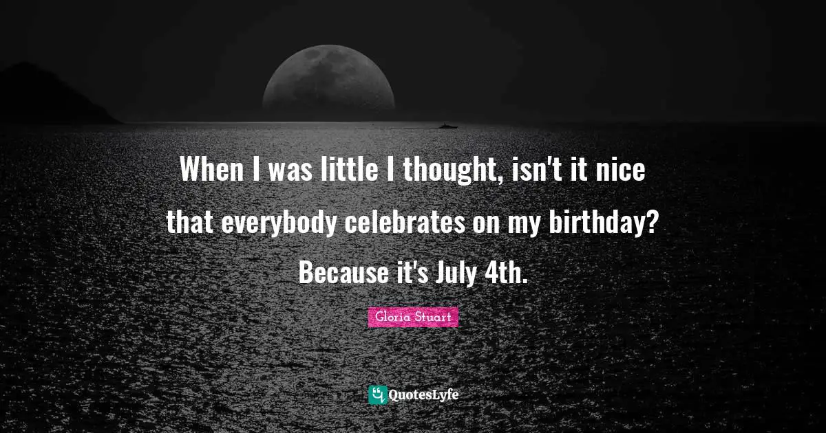 When I was little I thought, isn't it nice that everybody celebrates on my birthday? Because it's July 4th.