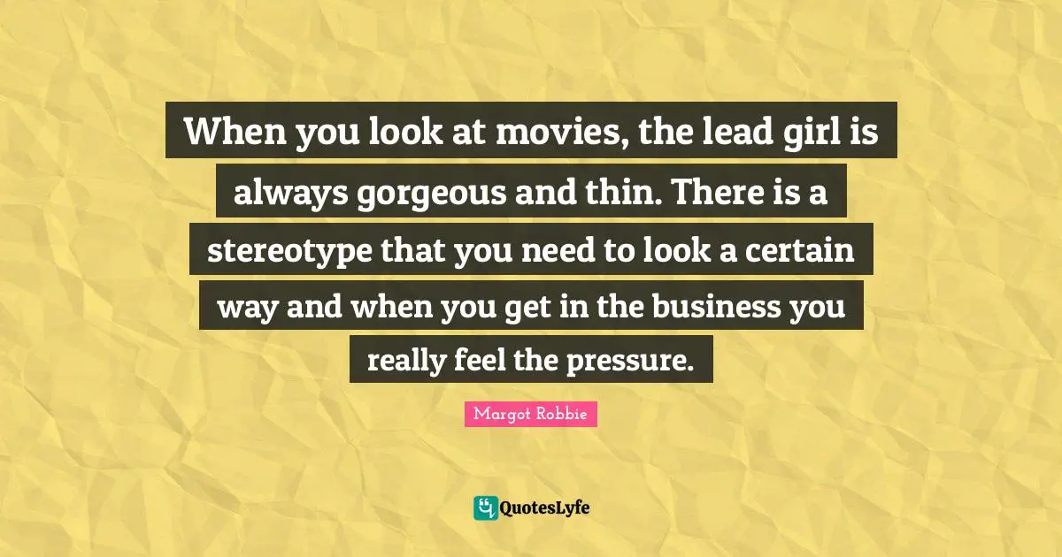 When you look at movies, the lead girl is always gorgeous and thin. There is a stereotype that you need to look a certain way and when you get in the business you really feel the pressure.