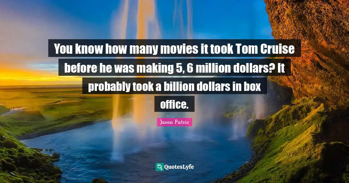 You know how many movies it took Tom Cruise before he was making 5, 6 million dollars? It probably took a billion dollars in box office.