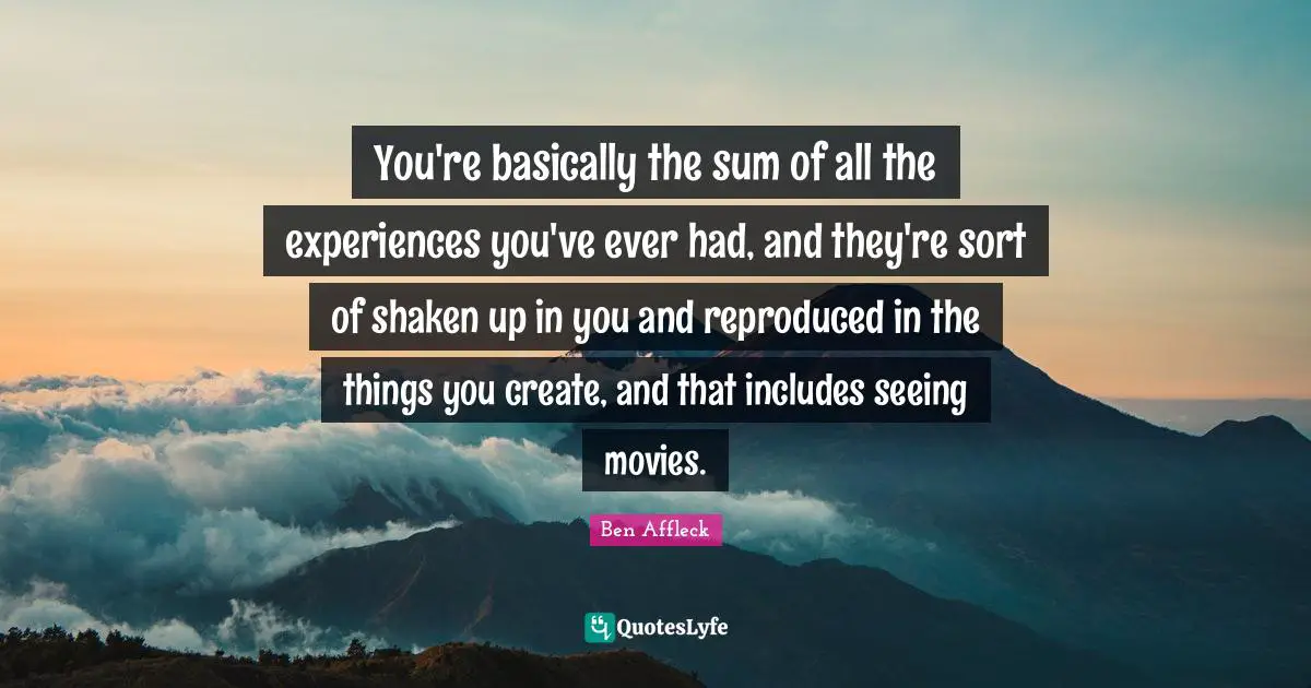 Ben Affleck Quotes: "You're basically the sum of all the experiences you've ever had, and they're sort of shaken up in you and reproduced in the things you create, and that includes seeing movies."