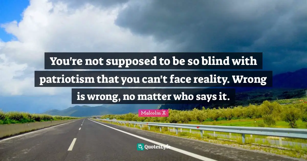You're not supposed to be so blind with patriotism that you can't face reality. Wrong is wrong, no matter who says it.