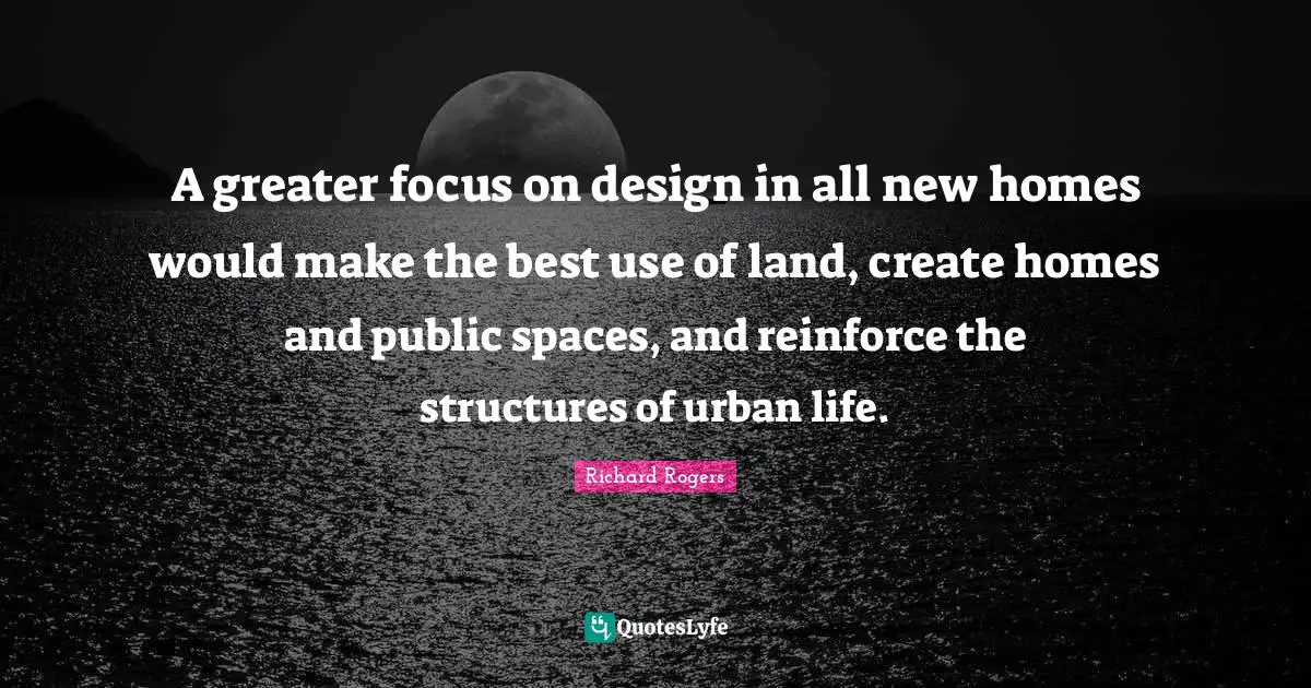Richard Rogers Quotes: "A greater focus on design in all new homes would make the best use of land, create homes and public spaces, and reinforce the structures of urban life."