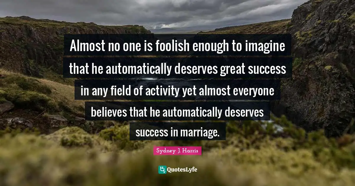 Almost no one is foolish enough to imagine that he automatically deserves great success in any field of activity yet almost everyone believes that he automatically deserves success in marriage.
