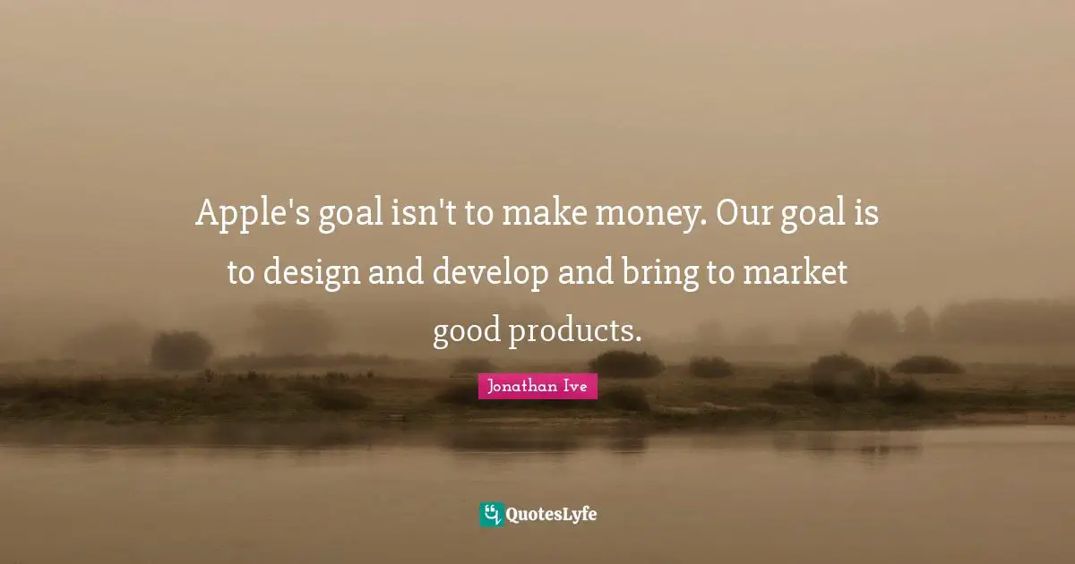 Apple's goal isn't to make money. Our goal is to design and develop and bring to market good products.