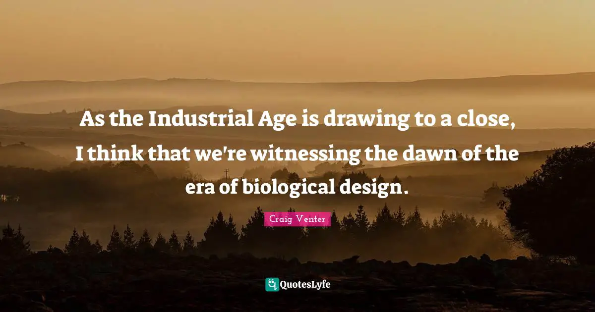 As the Industrial Age is drawing to a close, I think that we're witnessing the dawn of the era of biological design.