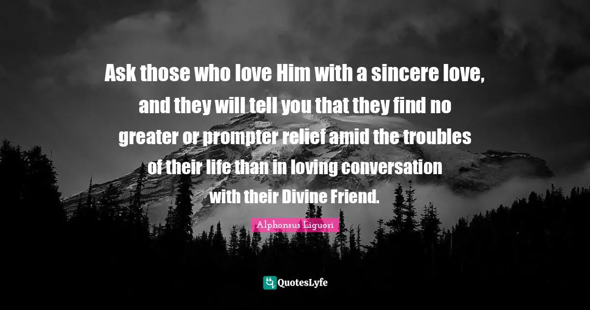 Ask those who love Him with a sincere love, and they will tell you that they find no greater or prompter relief amid the troubles of their life than in loving conversation with their Divine Friend.