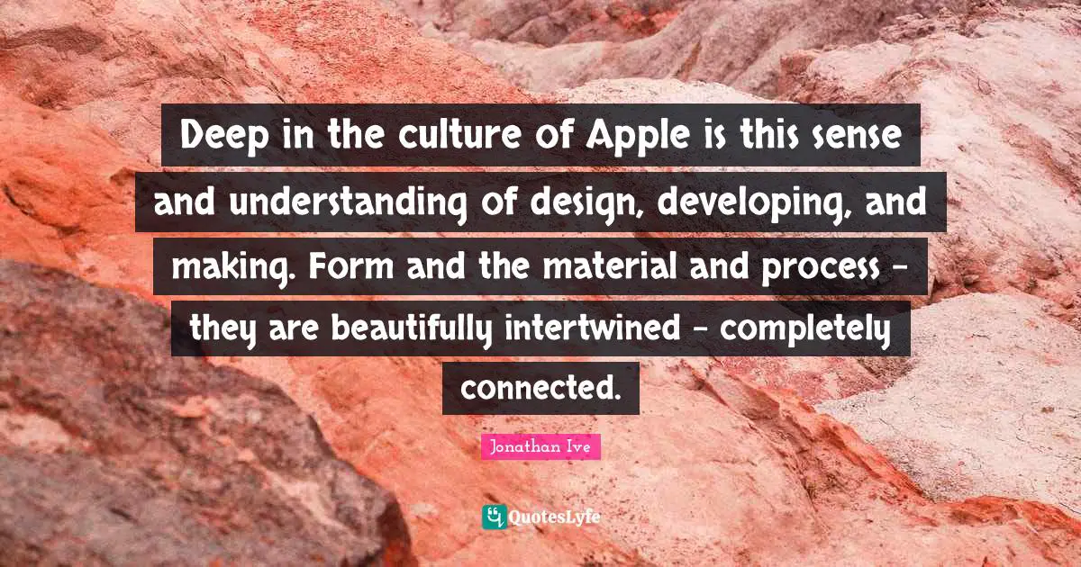Deep in the culture of Apple is this sense and understanding of design, developing, and making. Form and the material and process - they are beautifully intertwined - completely connected.