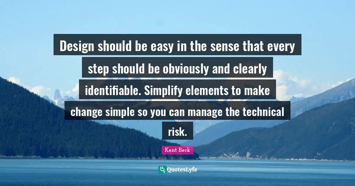 Design should be easy in the sense that every step should be obviously and clearly identifiable. Simplify elements to make change simple so you can manage the technical risk.