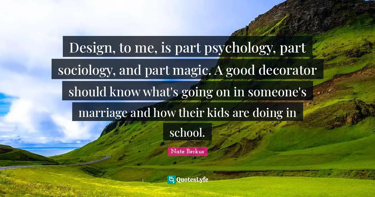 Design, to me, is part psychology, part sociology, and part magic. A good decorator should know what's going on in someone's marriage and how their kids are doing in school.