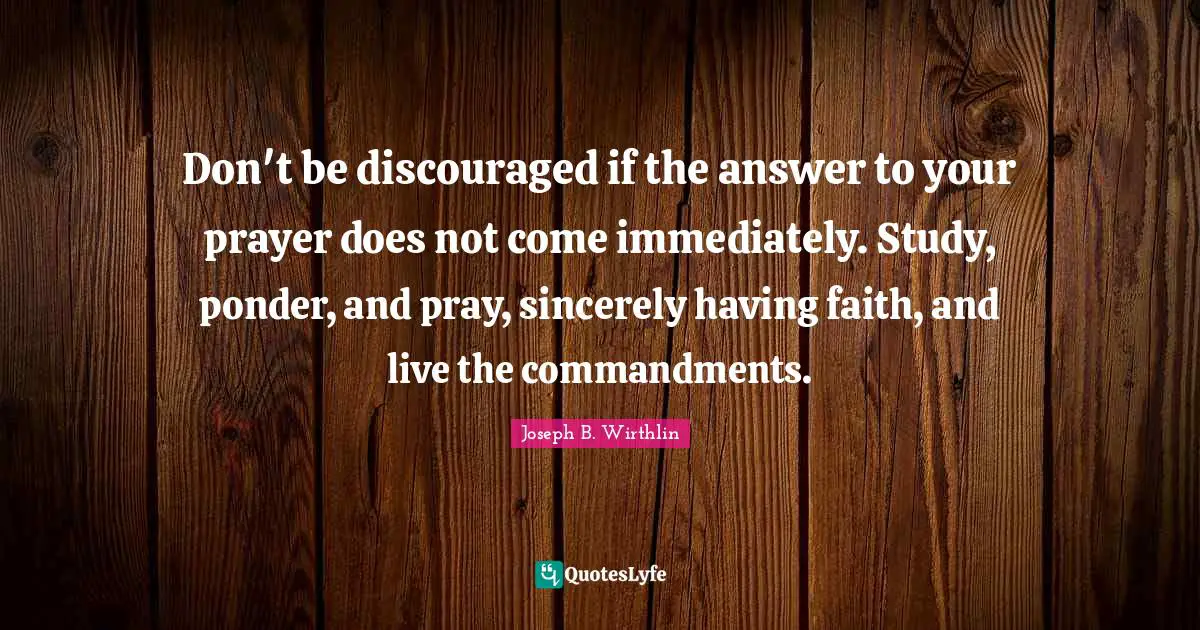 Don't be discouraged if the answer to your prayer does not come immediately. Study, ponder, and pray, sincerely having faith, and live the commandments.
