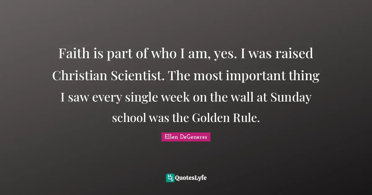 Faith is part of who I am, yes. I was raised Christian Scientist. The most important thing I saw every single week on the wall at Sunday school was the Golden Rule.