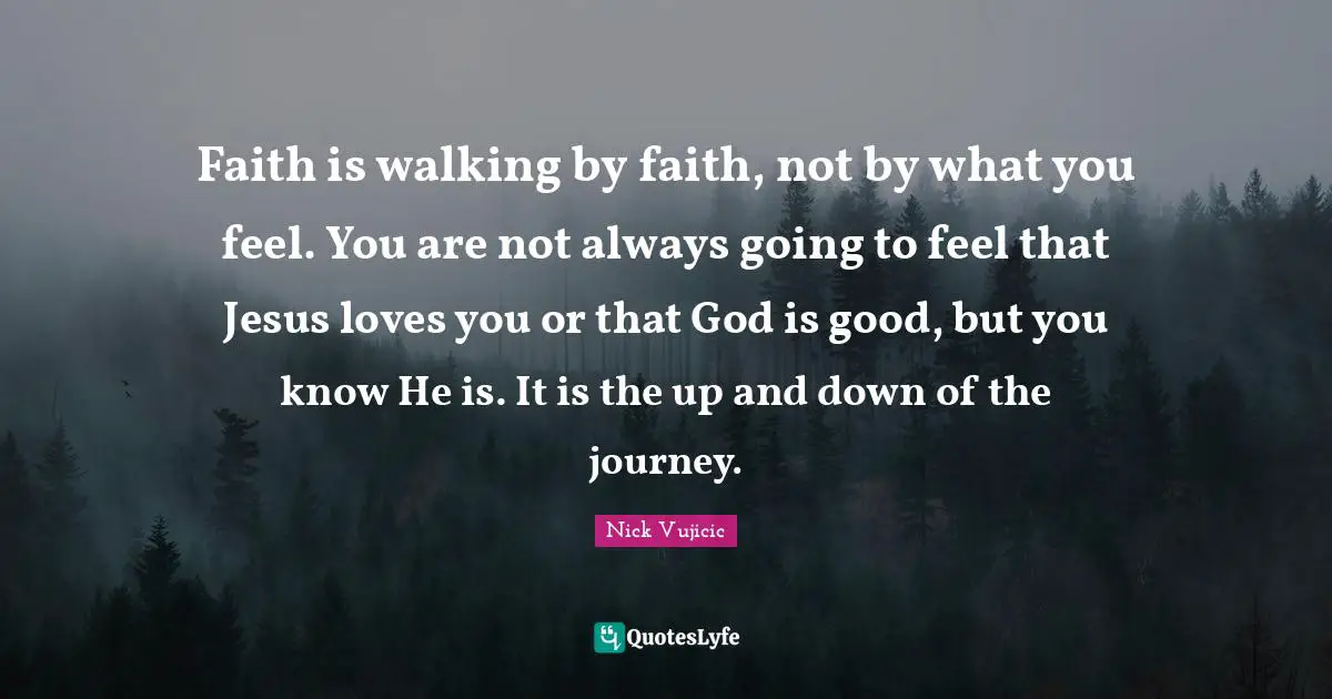 Faith is walking by faith, not by what you feel. You are not always going to feel that Jesus loves you or that God is good, but you know He is. It is the up and down of the journey.