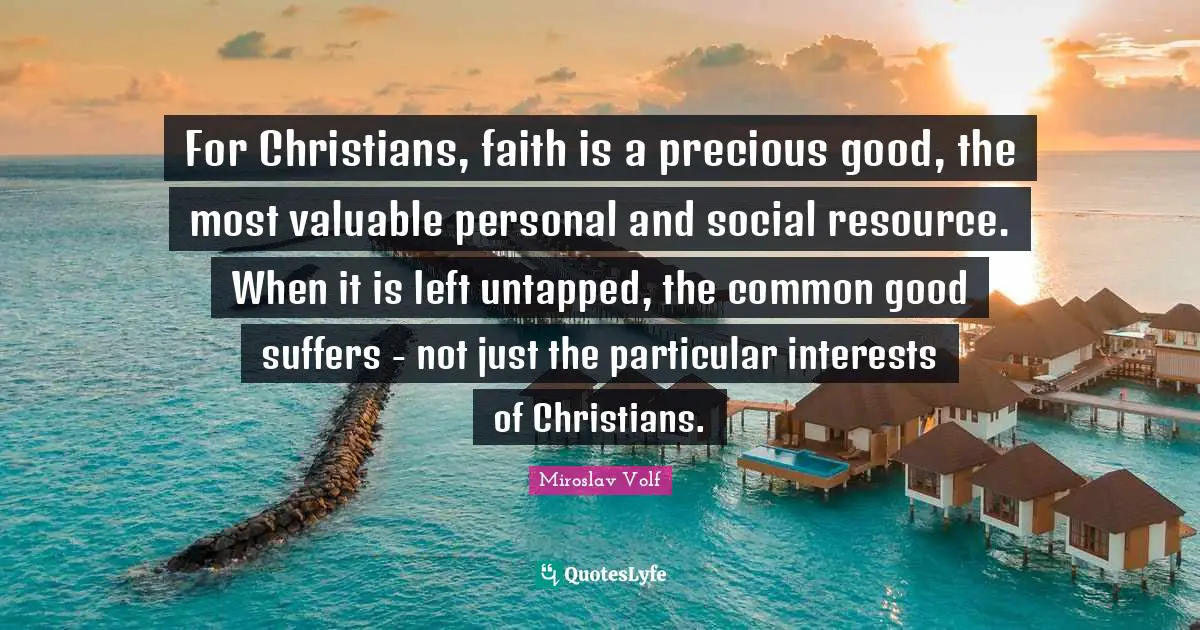 Miroslav Volf Quotes: "For Christians, faith is a precious good, the most valuable personal and social resource. When it is left untapped, the common good suffers - not just the particular interests of Christians."
