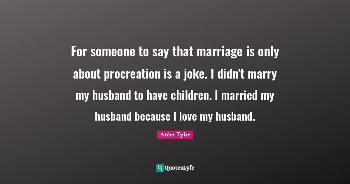 For someone to say that marriage is only about procreation is a joke. I didn't marry my husband to have children. I married my husband because I love my husband.