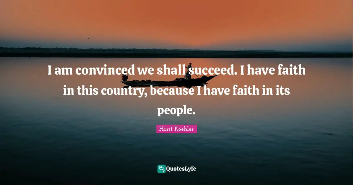 I am convinced we shall succeed. I have faith in this country, because I have faith in its people.