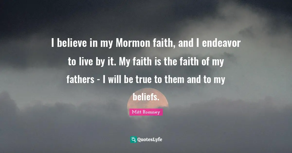 I believe in my Mormon faith, and I endeavor to live by it. My faith is the faith of my fathers - I will be true to them and to my beliefs.