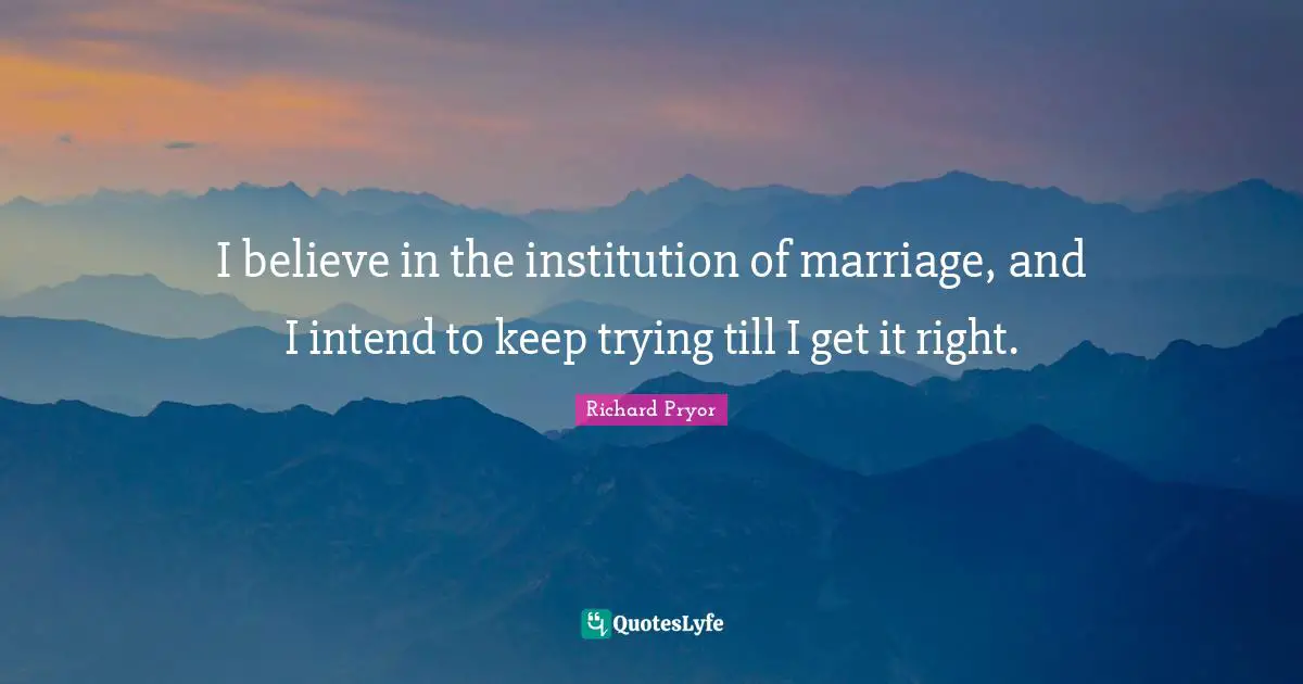 I believe in the institution of marriage, and I intend to keep trying till I get it right.