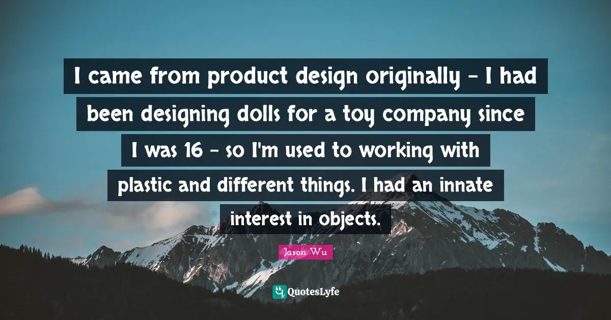 I came from product design originally - I had been designing dolls for a toy company since I was 16 - so I'm used to working with plastic and different things. I had an innate interest in objects.