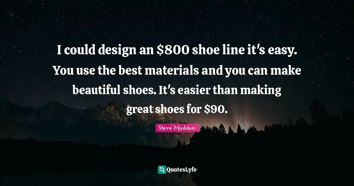 I could design an $800 shoe line it's easy. You use the best materials and you can make beautiful shoes. It's easier than making great shoes for $90.