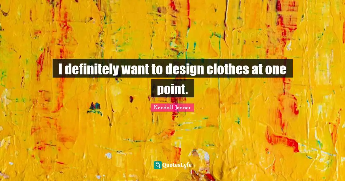 I definitely want to design clothes at one point.