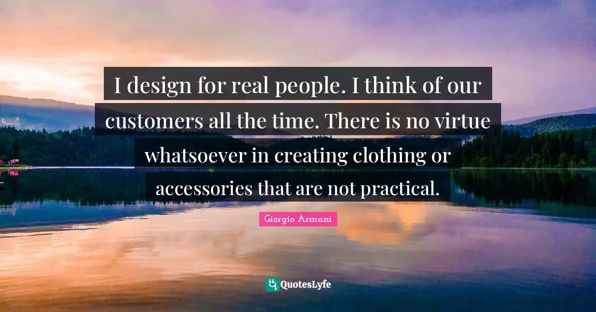 I design for real people. I think of our customers all the time. There is no virtue whatsoever in creating clothing or accessories that are not practical.