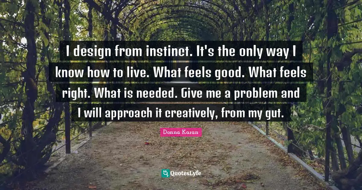 I design from instinct. It's the only way I know how to live. What feels good. What feels right. What is needed. Give me a problem and I will approach it creatively, from my gut.