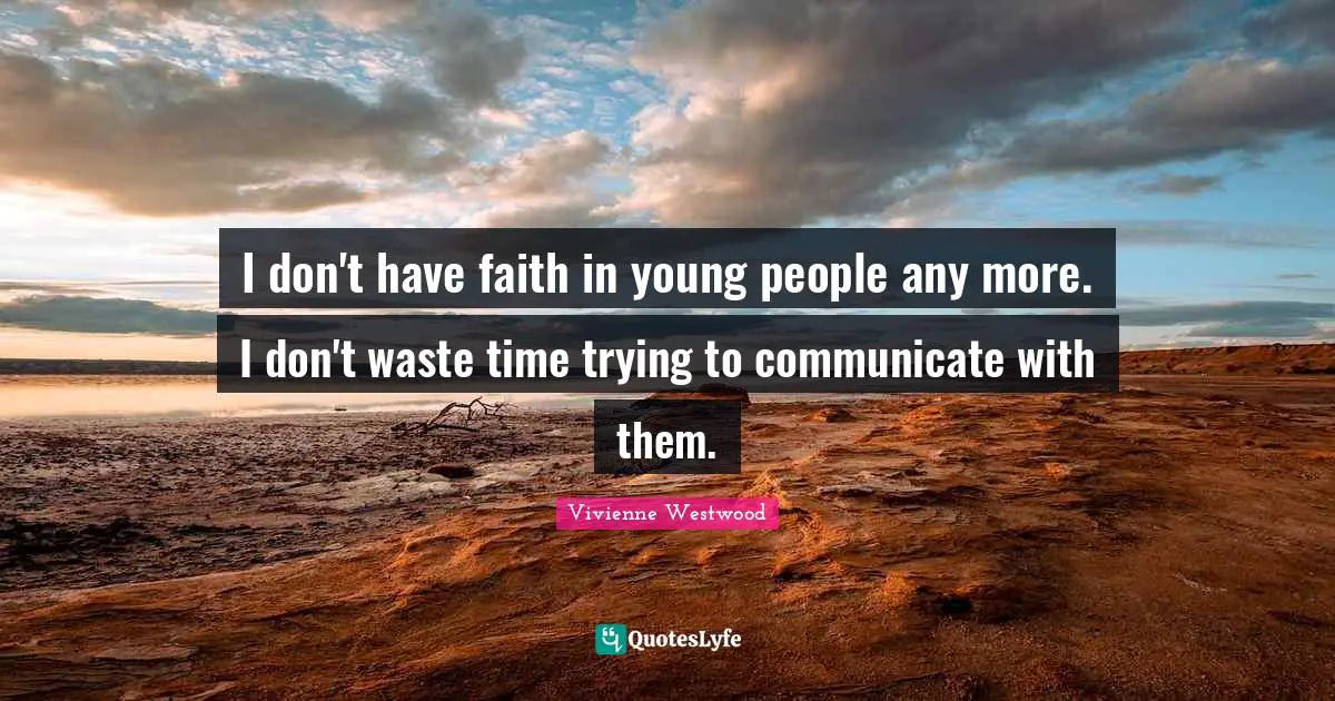 I don't have faith in young people any more. I don't waste time trying to communicate with them.