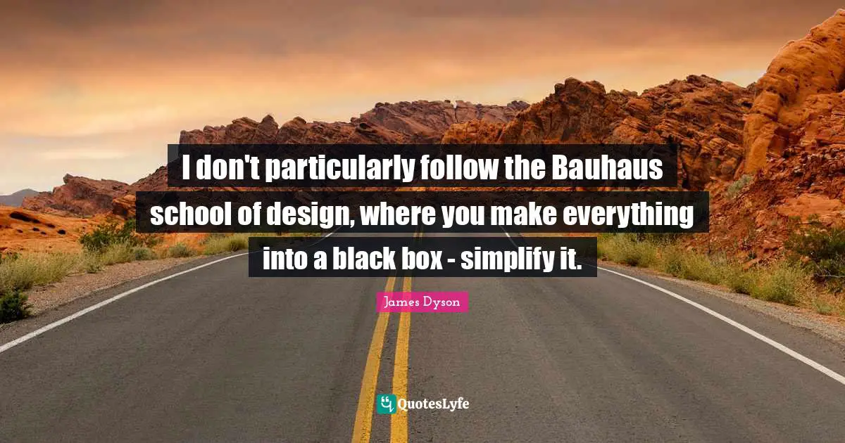 I don't particularly follow the Bauhaus school of design, where you make everything into a black box - simplify it.