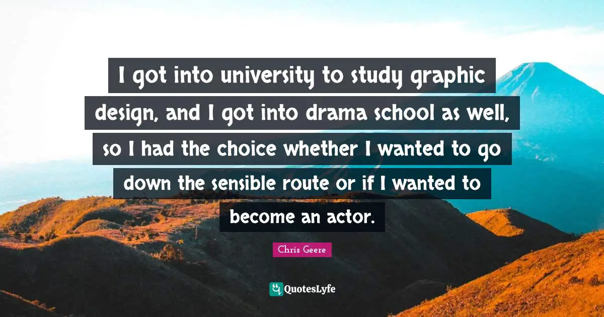 I got into university to study graphic design, and I got into drama school as well, so I had the choice whether I wanted to go down the sensible route or if I wanted to become an actor.